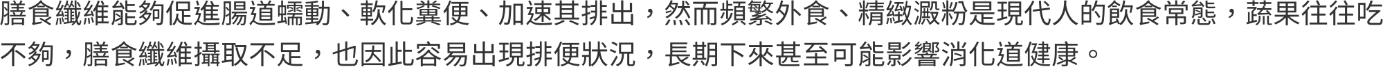 膳食纖維能夠促進腸道蠕動、軟化糞便、加速其排出，然而頻繁外食、精緻澱粉是現代人的飲食常態，蔬果往往吃不夠，膳食纖維攝取不足，也因此容易出現排便狀況，長期下來甚至可能影響消化道健康。