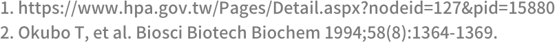 1. https://www.hpa.gov.tw/Pages/Detail.aspx?nodeid=127&pid=158800 2. Okubo T, et al. Biosci Biotech Biochem 1994;58(8):1364-1369.