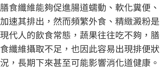 膳食纖維能夠促進腸道蠕動、軟化糞便、加速其排出，然而頻繁外食、精緻澱粉是現代人的飲食常態，蔬果往往吃不夠，膳食纖維攝取不足，也因此容易出現排便狀況，長期下來甚至可能影響消化道健康。