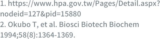 1. https://www.hpa.gov.tw/Pages/Detail.aspx?nodeid=127&pid=15880 2. Okubo T, et al. Biosci Biotech Biochem 1994;58(8):1364-1369.